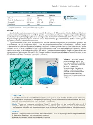 TABELA 1.3 Comparação entre água, hidrogênio e oxigênio
Água Hidrogênio Oxigênio
Estadoa
Líquido Gás Gás
Ponto de ebulição normal 100 °C –253 °C –183 °C
Densidade
a
1,00 g/mL 0,084 g/L 1,33 g/L
Combustão Não Sim Não
a
À temperatura ambiente e pressão atmosférica. (Veja Seção 10.2.)
Misturas
A maioria das matérias que encontramos consiste de misturas de diferentes substâncias. Cada substância em
uma mistura mantém sua própria identidade química e, conseqüentemente, suas próprias propriedades. Enquan-
to substâncias puras têm composições fixas, as composições das misturas podem variar. Uma xícara de café adoça-
do, por exemplo, pode conter pouco ou muito açúcar. As substâncias que compõem uma mistura (como açúcar e
água) são chamadas componentes da mistura.
Algumas misturas, como areia, pedra e madeira, não têm a mesma composição, propriedades e aparência por
toda a mistura. Elas são heterogêneas [Figura 1.8 (a)]. Misturas que são uniformes são homogêneas. O ar é uma mistu-
ra homogênea das substâncias gasosas nitrogênio, oxigênio e menores quantidades de outras substâncias. O nitro-
gênio no ar tem todas as propriedades que o nitrogênio puro porque tanto a substância pura quanto a mistura
contêm as mesmas moléculas de nitrogênio. Sal, açúcar e muitas outras substâncias dissolvem-se em água para
formar misturas homogêneas [Figura 1.8 (b)]. Elas são também chamadas de soluções. A Figura 1.9 resume a clas-
sificação da matéria em elementos, compostos e misturas.
COMO FAZER 1.1
O ‘ouro branco’ usado em jóias contém dois elementos, ouro e paládio. Duas amostras distintas de ouro branco dife-
rem em relação às quantidades de ouro e paládio que contêm. Ambas apresentam composição uniforme. Sem saber
mais nada sobre os materiais, como você classificaria o ouro branco?
Solução Vamos usar o esquema mostrado na Figura 1.9 a seguir. Uma vez que o material é uniforme, ele é
homogêneo. Uma vez que sua composição varia de uma amostra para a outra, não pode ser um composto.
Contrariamente, tem de ser uma mistura homogênea. Pode ser dito que ouro e paládio formam uma solução sólida.
PRATIQUE
A aspirina é composta de 60,0% de carbono, 4,5% de hidrogênio e 35,5% de oxigênio por massa, independentemente
de sua origem. A aspirina é uma mistura ou um composto?
Resposta: um composto porque sua composição é constante.
Capítulo 1 Introdução: matéria e medidas 7
ANIMAÇÃO
Eletrólise da água
(b)
(a)
Figura 1.8 (a) Muitos materiais
comuns, incluindo pedras, são
heterogêneos. Esta foto tirada de
perto é de malaquita, um mineral
de cobre. (b) Misturas
homogêneas são chamadas de
soluções. Muitas substâncias,
incluindo o sólido azul mostrado
nesta foto (sulfato de cobre),
dissolvem-se em água para formar
soluções.
 