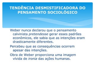 Weber nunca declarou que o pensamento calvinista  pretendesse  gerar esses padrões econômicos, ele sabia que as intenções eram drasticamente diferentes. Percebeu que as consequências ocorrem apesar das intenções. Obra de Weber proporciona uma imagem vívida de  ironia  das ações humanas. TENDÊNCIA DESMISTIFICADORA DO PENSAMENTO SOCIOLÓGICO 