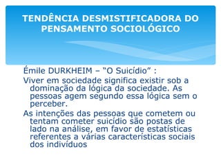 Émile DURKHEIM – “O Suicídio” : Viver em sociedade significa existir sob a dominação da lógica da sociedade. As pessoas agem segundo essa lógica sem o perceber. As intenções das pessoas que cometem ou tentam cometer suicídio são postas de lado na análise, em favor de estatísticas referentes a várias características sociais dos indivíduos TENDÊNCIA DESMISTIFICADORA DO PENSAMENTO SOCIOLÓGICO 