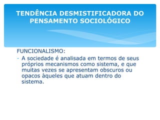 FUNCIONALISMO:  A sociedade é analisada em termos de seus próprios mecanismos como sistema, e que muitas vezes se apresentam obscuros ou opacos àqueles que atuam dentro do sistema. TENDÊNCIA DESMISTIFICADORA DO PENSAMENTO SOCIOLÓGICO 