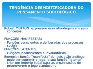 Robert MERTON  expressou essa abordagem em seus conceitos: FUNÇÕES MANIFESTAS: Funções conscientes e deliberadas dos processos sociais; FUNÇÕES LATENTES: Funções inconscientes e involuntárias. Exemplo: função “manifesta” da legislação antijogo pode ser suprimir o jogo, e sua função “latente” criar um império ilegal para as organizações de promoverem o jogo clandestino. TENDÊNCIA DESMISTIFICADORA DO PENSAMENTO SOCIOLÓGICO 