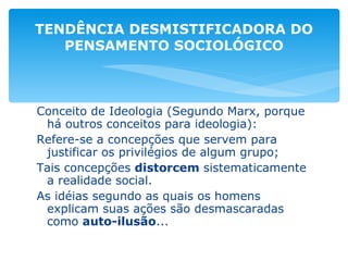 Conceito de Ideologia (Segundo Marx, porque há outros conceitos para ideologia): Refere-se a concepções que servem para justificar os privilégios de algum grupo; Tais concepções  distorcem  sistematicamente a realidade social. As idéias segundo as quais os homens explicam suas ações são desmascaradas como  auto-ilusão ... TENDÊNCIA DESMISTIFICADORA DO PENSAMENTO SOCIOLÓGICO 