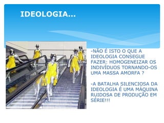 IDEOLOGIA... -NÃO É ISTO O QUE A IDEOLOGIA CONSEGUE FAZER: HOMOGENEIZAR OS INDIVÍDUOS TORNANDO-OS UMA MASSA AMORFA ? -A BATALHA SILENCIOSA DA IDEOLOGIA É UMA MÁQUINA RUIDOSA DE PRODUÇÃO EM SÉRIE!!! 