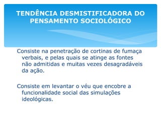 Consiste na penetração de cortinas de fumaça verbais, e pelas quais se atinge as fontes não admitidas e muitas vezes desagradáveis da ação. Consiste em levantar o véu que encobre a funcionalidade social das simulações ideológicas. TENDÊNCIA DESMISTIFICADORA DO PENSAMENTO SOCIOLÓGICO 