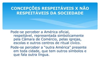 Pode-se perceber a América oficial, respeitável, representada simbolicamente pela Câmara de Comércio, pelas igrejas, escolas e outros centros de ritual cívico. Pode-se perceber a “outra América” presente em toda cidade, que tem outros símbolos e que fala outra língua. CONCEPÇÕES RESPEITÁVEIS X NÃO RESPEITÁVEIS DA SOCIEDADE 