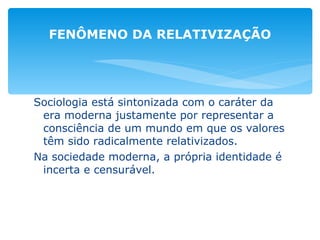 Sociologia está sintonizada com o caráter da era moderna justamente por representar a consciência de um mundo em que os valores têm sido radicalmente relativizados. Na sociedade moderna, a própria identidade é incerta e censurável. FENÔMENO DA RELATIVIZAÇÃO 
