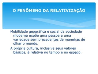 Mobilidade geográfica e social da sociedade moderna expõe uma pessoa a uma variedade sem precedentes de maneiras de olhar o mundo. A própria cultura, inclusive seus valores básicos, é relativa no tempo e no espaço. O FENÔMENO DA RELATIVIZAÇÃO 