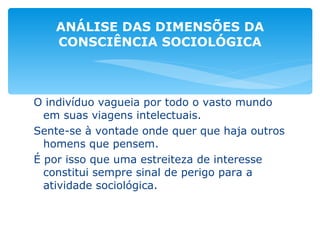 O indivíduo vagueia por todo o vasto mundo em suas viagens intelectuais. Sente-se à vontade onde quer que haja outros homens que pensem. É por isso que uma estreiteza de interesse constitui sempre sinal de perigo para a atividade sociológica. ANÁLISE DAS DIMENSÕES DA CONSCIÊNCIA SOCIOLÓGICA 