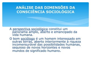 A  perspectiva sociológica  constitui um panorama amplo, aberto e emancipado da vida humana. O bom  sociólogo  é um homem interessado em outras terras, aberto interiormente à riqueza incomensurável das possibilidades humanas, sequioso de novos horizontes e novos mundos de significado humano . ANÁLISE DAS DIMENSÕES DA CONSCIÊNCIA SOCIOLÓGICA 