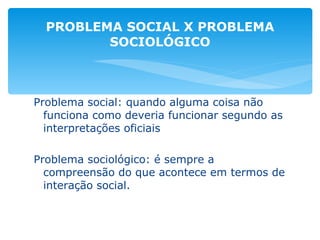 Problema social: quando alguma coisa não funciona como deveria funcionar segundo as interpretações oficiais Problema sociológico: é sempre a compreensão do que acontece em termos de interação social. PROBLEMA SOCIAL X PROBLEMA SOCIOLÓGICO 