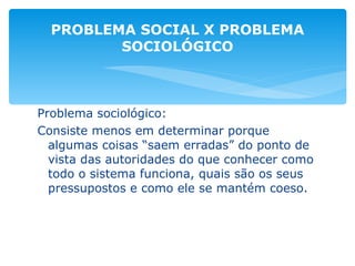 Problema sociológico: Consiste menos em determinar porque algumas coisas “saem erradas” do ponto de vista das autoridades do que conhecer como todo o sistema funciona, quais são os seus pressupostos e como ele se mantém coeso. PROBLEMA SOCIAL X PROBLEMA SOCIOLÓGICO 