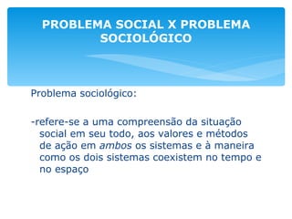 Problema sociológico: -refere-se a uma compreensão da situação social em seu todo, aos valores e métodos de ação em  ambos  os sistemas e à maneira como os dois sistemas coexistem no tempo e no espaço PROBLEMA SOCIAL X PROBLEMA SOCIOLÓGICO 