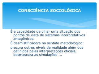 É a capacidade de olhar uma situação dos pontos de vista de sistemas interpretativos antagônicos. É desmistificadora no sentido metodológico: procura outros níveis de realidade além dos definidos pelas interpretações oficiais, desmascara as simulações ... CONSCIÊNCIA SOCIOLÓGICA 
