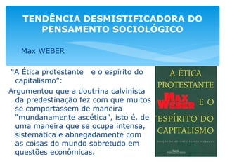 Max WEBER “ A Ética protestante  e o espírito do capitalismo”: Argumentou que a doutrina calvinista da predestinação fez com que muitos se comportassem de maneira “mundanamente ascética”, isto é, de uma maneira que se ocupa intensa, sistemática e abnegadamente com as coisas do mundo sobretudo em questões econômicas. TENDÊNCIA DESMISTIFICADORA DO PENSAMENTO SOCIOLÓGICO 