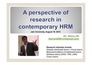 Jain University, August 19, 2012

                              Dr. Harry CD
                   harrycd2011@gmail.com


                Research Interests include
                Globally distributed teams / Virtual teams
                Behavioral patterns of distributed teams
                Software teams (WGX, TMX, LMX)
                Cross culture
 