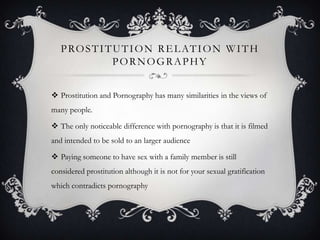 Prostitution relation with PornographyProstitution and Pornography has many similarities in the views of many people.The only noticeable difference with pornography is that it is filmed and intended to be sold to an larger audience Paying someone to have sex with a family member is still considered prostitution although it is not for your sexual gratification which contradicts pornography