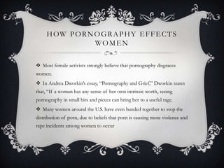 how pornography effects womenMost female activists strongly believe that pornography disgraces women. In Andrea Dworkin’s essay, “Pornography and Grief,” Dworkin states that, “If a woman has any sense of her own intrinsic worth, seeing pornography in small bits and pieces can bring her to a useful rage. Many women around the U.S. have even banded together to stop the distribution of porn, due to beliefs that porn is causing more violence and rape incidents among women to occur 