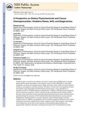 A Perspective on Dietary Phytochemicals and Cancer
Chemoprevention: Oxidative Stress, Nrf2, and Epigenomics
Zheng-Yuan Su,
Department of Pharmaceutics, Center for Cancer Prevention Research, Ernest-Mario School of
Pharmacy, Rutgers, the State University of New Jersey, 160 Frelinghuysen Road, Piscataway,
NJ 08854, USA
Limin Shu,
Department of Pharmaceutics, Center for Cancer Prevention Research, Ernest-Mario School of
Pharmacy, Rutgers, the State University of New Jersey, 160 Frelinghuysen Road, Piscataway,
NJ 08854, USA
Tin Oo Khor,
Department of Pharmaceutics, Center for Cancer Prevention Research, Ernest-Mario School of
Pharmacy, Rutgers, the State University of New Jersey, 160 Frelinghuysen Road, Piscataway,
NJ 08854, USA
Jong Hun Lee,
Department of Pharmaceutics, Center for Cancer Prevention Research, Ernest-Mario School of
Pharmacy, Rutgers, the State University of New Jersey, 160 Frelinghuysen Road, Piscataway,
NJ 08854, USA
Francisco Fuentes, and
Department of Pharmaceutics, Center for Cancer Prevention Research, Ernest-Mario School of
Pharmacy, Rutgers, the State University of New Jersey, 160 Frelinghuysen Road, Piscataway,
NJ 08854, USA, Departamento de Agricultura del Desierto y Biotecnología, Universidad Arturo
Prat, Casilla 121, Iquique, Chile
Ah-Ng Tony Kong
Department of Pharmaceutics, Center for Cancer Prevention Research, Ernest-Mario School of
Pharmacy, Rutgers, the State University of New Jersey, 160 Frelinghuysen Road, Piscataway,
NJ 08854, USA
Ah-Ng Tony Kong: KongT@pharmacy.rutgers.edu
Abstract
Oxidative stress is caused by an imbalance of reactive oxygen species (ROS)/reactive nitrogen
species (RNS) and the antioxidative stress defense systems in cells. ROS/RNS or carcinogen
metabolites can attack intracellular proteins, lipids, and nucleic acids, which can result in genetic
mutations, carcinogenesis, and other diseases. Nrf2 plays a critical role in the regulation of many
antioxidative stress/antioxidant and detoxification enzyme genes, such as glutathione S-
transferases (GSTs), NAD(P)H:quinone oxidoreductase 1 (NQO1), UDP-glucuronyl transferases
(UGTs), and heme oxygenase-1 (HO-1), directly via the antioxidant response element (ARE).
Recently, many studies have shown that dietary phytochemicals possess cancer chemopreventive
potential through the induction of Nrf2-mediated antioxidant/detoxification enzymes and anti-
inflammatory signaling pathways to protect organisms against cellular damage caused by
oxidative stress. In addition, carcinogenesis can be caused by epigenetic alterations such as DNA
methylation and histone modifications in tumor–suppressor genes and oncogenes. Interestingly,
recent studies have shown that several naturally occurring dietary phytochemicals can
epigenetically modify the chromatin, including reactivating Nrf2 via demethylation of CpG
NIH Public Access
Author Manuscript
Top Curr Chem. Author manuscript; available in PMC 2014 February 14.
Published in final edited form as:
Top Curr Chem. 2013 ; 329: 133–162. doi:10.1007/128_2012_340.
NIH-PAAuthorManuscriptNIH-PAAuthorManuscriptNIH-PAAuthorManuscript
 