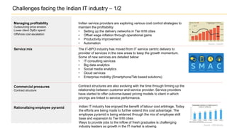 Challenges facing the Indian IT industry – 1/2
Managing profitability
Outsourcing price erosion
Lower client OpEx spend
Offshore cost escalation
Indian service providers are exploring various cost control strategies to
maintain the profitability:
• Setting up the delivery networks in Tier II/III cities
• Offset wage inflation through operational gains
• Productivity improvement
• Automation
Contract structures are also evolving with the time through firming up the
relationship between customer and service provider. Service providers
have started to offer outcome-based pricing models to client in which
pricings are linked to service performance.
The IT-BPO industry has moved from IT service centric delivery to
provider of services in the new areas to keep the growth momentum.
Some of new services are detailed below:
• IT consulting services
• Big data analytics
• Social media analytics
• Cloud services
• Enterprise mobility (Smartphone/Tab based solutions)
Service mix
Commercial pressures
Contract structure
Indian IT industry has enjoyed the benefit of labour cost arbitrage. Today
the efforts are being made to further extend this cost advantage. The
employee pyramid is being widened through the mix of employee skill
base and expansion to Tier II/III cities
Ways to provide jobs to the inflow of fresh graduates is challenging
industry leaders as growth in the IT market is slowing
Rationalizing employee pyramid
Source - Livemint
Source – HRD Ministry
 