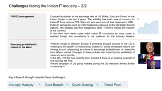 FOREX management Constant fluctuation in the exchange rate of US Dollar, Euro and Pound vs the
Indian Rupee in the last 4 years. The volatility has been area of concern for
Indian IT firms such as TCS, Wipro etc who earn most of their revenues in USD.
Indian IT companies such as TCS hedged its exposure to the US Dollar through
Options. The strategy was then adopted by other IT firms to handle the volatility
of the currency.
In the short term weak rupee helps Indian IT companies as more rupee is
realized though this uncertainty is not preferred by the Industry leaders.
Political climate in Western Europe & emerging thought process in the US is
challenging the growth of outsourcing. Leaders in some developed nations are
looking to curb outsourcing as a lever to encourage protectionism i.e. boost the
local labour market. Changes in these policies are impacting the availability of
visas and work permits.
In the US, H1B fee has recently been doubled & there is an existing proposal of
five fold visa fee hike.
Recent language of US policy makers during the US elections throws further
uncertainty on
Emerging protectionist
culture in the West
Challenges facing the Indian IT industry – 2/2
Industry Maturity Cost Benefit Quick Scaling Talent Pool
Key inherent strength despite these challenges…
 