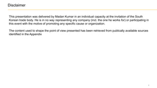 2
Disclaimer
This presentation was delivered by Madan Kumar in an individual capacity at the invitation of the South
Korean trade body. He is in no way representing any company (incl. the one he works for) or participating in
this event with the motive of promoting any specific motive or organization. This activity was also not for
profit.
The content used to shape the point of view presented has been retrieved from publically available sources
identified in the Appendix
 