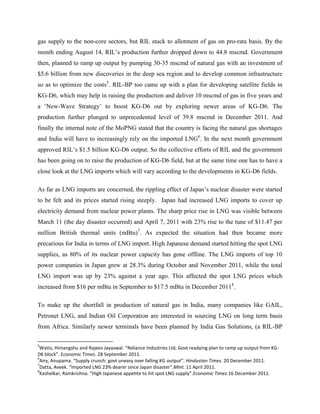 gas supply to the non-core sectors, but RIL stuck to allotment of gas on pro-rata basis. By the
month ending August 14, RIL’s production further dropped down to 44.8 mscmd. Government
then, planned to ramp up output by pumping 30-35 mscmd of natural gas with an investment of
$5.6 billion from new discoveries in the deep sea region and to develop common infrastructure
so as to optimize the costs5. RIL-BP too came up with a plan for developing satellite fields in
KG-D6, which may help in raising the production and deliver 10 mscmd of gas in five years and
a ‘New-Wave Strategy’ to boost KG-D6 out by exploring newer areas of KG-D6. The
production further plunged to unprecedented level of 39.8 mscmd in December 2011. And
finally the internal note of the MoPNG stated that the country is facing the natural gas shortages
and India will have to increasingly rely on the imported LNG6. In the next month government
approved RIL’s $1.5 billion KG-D6 output. So the collective efforts of RIL and the government
has been going on to raise the production of KG-D6 field, but at the same time one has to have a
close look at the LNG imports which will vary according to the developments in KG-D6 fields.

As far as LNG imports are concerned, the rippling effect of Japan’s nuclear disaster were started
to be felt and its prices started rising steeply. Japan had increased LNG imports to cover up
electricity demand from nuclear power plants. The sharp price rise in LNG was visible between
March 11 (the day disaster occurred) and April 7, 2011 with 23% rise to the tune of $11.47 per
million British thermal units (mBtu)7. As expected the situation had then became more
precarious for India in terms of LNG import. High Japanese demand started hitting the spot LNG
supplies, as 80% of its nuclear power capacity has gone offline. The LNG imports of top 10
power companies in Japan grew at 28.3% during October and November 2011, while the total
LNG import was up by 23% against a year ago. This affected the spot LNG prices which
increased from $16 per mBtu in September to $17.5 mBtu in December 20118.

To make up the shortfall in production of natural gas in India, many companies like GAIL,
Petronet LNG, and Indian Oil Corporation are interested in sourcing LNG on long term basis
from Africa. Similarly newer terminals have been planned by India Gas Solutions, (a RIL-BP

5
 Watts, Himangshu and Rajeev Jayaswal. “Reliance Industries Ltd, Govt readying plan to ramp up output from KG-
D6 block”. Economic Times. 28 September 2011.
6
 Airy, Anupama. “Supply crunch: govt uneasy over falling KG output”. Hindustan Times. 20 December 2011.
7
 Datta, Aveek. “Imported LNG 23% dearer since Japan disaster”.Mint. 11 April 2011.
8
 Kashelkar, Ramkrishna. “High Japanese appetite to hit spot LNG supply”.Economic Times.16 December 2011.
 