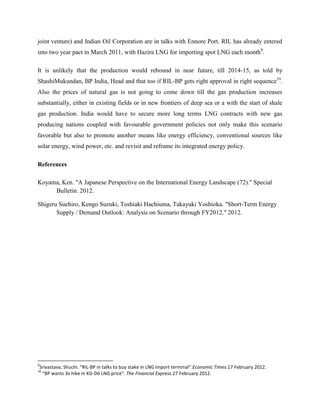 joint venture) and Indian Oil Corporation are in talks with Ennore Port. RIL has already entered
into two year pact in March 2011, with Hazira LNG for importing spot LNG each month9.

It is unlikely that the production would rebound in near future, till 2014-15, as told by
ShashiMukundan, BP India, Head and that too if RIL-BP gets right approval in right sequence10.
Also the prices of natural gas is not going to come down till the gas production increases
substantially, either in existing fields or in new frontiers of deep sea or a with the start of shale
gas production. India would have to secure more long terms LNG contracts with new gas
producing nations coupled with favourable government policies not only make this scenario
favorable but also to promote another means like energy efficiency, conventional sources like
solar energy, wind power, etc. and revisit and reframe its integrated energy policy.

References

Koyama, Ken. "A Japanese Perspective on the International Energy Landscape (72)." Special
     Bulletin. 2012.

Shigeru Suehiro, Kengo Suzuki, Toshiaki Hachiuma, Takayuki Yoshioka. "Short-Term Energy
       Supply / Demand Outlook: Analysis on Scenario through FY2012." 2012.




9
Srivastava, Shuchi. “RIL-BP in talks to buy stake in LNG import terminal”.Economic Times.17 February 2012.
10
 “BP wants 3x hike in KG-D6 LNG price”. The Financial Express.27 February 2012.
 