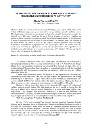 508
JOURNAL OF ROMANIAN LITERARY STUDIES Issue no. 5/2014
THE AWAKENING AND ”A PAIR OF SILK STOCKINGS”: A FEMINIST
PERSPECTIVE ON MOTHERHOOD AS INSTITUTION*
Maria-Viorica ARNĂUTU
”Al. Ioan Cuza” University of Iași
Abstract: Within the context of American feminist thinking, Kate Chopin (1850-1904) writes
'A Pair of Silk Stockings' (one of her many short stories) and her second – and last – novel
The Awakening by focusing on the female self-sacrifice socially imposed as a model for
motherly love. This paper analyses the novel from a feminist perspective, revealing the
manner in which, in both texts, children reduce the subjectivity of the mother to an object that
is meant to guarantee the preservation of their selfhood. The analysis points out that one of
the main themes in Chopin’s works is the conflict between: personal need and duty,
motherhood and selfhood, self-gratification and self-sacrifice. All in all, in the novel and
short story, maternity is depicted as a state of self-deprivation when regarded as an
institution and, alternatively, as a means of achieving self-realization (through caring for
others) when perceived as a relationship.
Keywords: self-sacrifice, selfhood, motherhood, institution, relationship.
The attitude of American writer Kate Chopin (1850-1904) towards her own children is
best reflected in the novel The Awakening and short stories such as 'A Pair of Silk Stockings'.
Chopin loved her youngsters immensely and she made few demands on them while never
restraining herself from spoiling them. According to biographer Per Seyersted, she nourished
them spiritually with her constant availability and assistance, which is why her children
adored her. (Byrd, 1)
Chopin loved children in general due to their lack of sophistication, directness and
unconcern for status and wealth. Her love for them inspired the genuineness of her writing
and the topics of her stories – topics which often include motherhood and maternal self-
sacrifice. (Byrd, 1) Moreover, 'in her works, she depicts children as affecting the lives of
adults in many ways: they may pacify, heal, enlighten, comfort and love.' (Byrd, 1)
However, Chopin does also focus on the less enjoyable aspects of motherhood:
children also restrict and impose. The short story and the novel provide a glimpse into the
lives of a widow and a married woman belonging to a lower and upper middle class,
respectively. They struggle with providing financially ('A Pair of Silk Stockings') or
emotionally (The Awakening) for their children and disregard themselves up to a point when
they unexpectedly experience an awakening to their own needs and desires. (Byrd, 3)
'Self-Ownership' and 'Voluntary Motherhood'
By the 1870’s, 'self-ownership' had become part and parcel of American feminist
thinking and it was often linked to birth control. Women were believed to have the right to
decide on the circumstances under which the sexual act should be performed and could also
determine when to become pregnant. Therefore, women had gained the right to derive
pleasure from the sexual act and to choose if and when they wanted to have children. This
new mentality led to the coining of the 'voluntary motherhood' concept which referred to
women's right to choose when to become pregnant. (Stange, 123)
 
