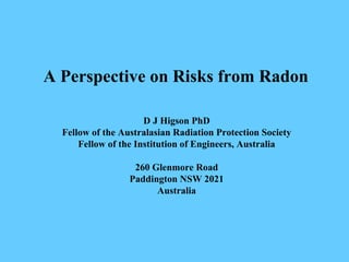 A Perspective on Risks from Radon
D J Higson PhD
Fellow of the Australasian Radiation Protection Society
Fellow of the Institution of Engineers, Australia
260 Glenmore Road
Paddington NSW 2021
Australia
 