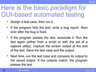 10
Business Unit or Product Name
© 200 ３ IBMIBM Confidential
 Design a test case, then run it.
 If the program fails the test, write a bug report. Start
over after the bug is fixed.
 If the program passes the test, automate it. Run the
test again (either from a script or with the aid of a
capture utility). Capture the screen output at the end
of the test. Save the test case and the output.
 Next time, run the test case and compare its output to
the saved output. If the outputs match, the program
passes the test
Here is the basic paradigm for
GUI-based automated testing
 