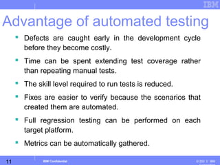 11
Business Unit or Product Name
© 200 ３ IBMIBM Confidential
 Defects are caught early in the development cycle
before they become costly.
 Time can be spent extending test coverage rather
than repeating manual tests.
 The skill level required to run tests is reduced.
 Fixes are easier to verify because the scenarios that
created them are automated.
 Full regression testing can be performed on each
target platform.
 Metrics can be automatically gathered.
Advantage of automated testing
 