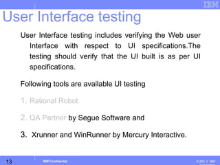 13
Business Unit or Product Name
© 200 ３ IBMIBM Confidential
User Interface testing includes verifying the Web user
Interface with respect to UI specifications.The
testing should verify that the UI built is as per UI
specifications.
Following tools are available UI testing
1. Rational Robot
2. QA Partner by Segue Software and
3. Xrunner and WinRunner by Mercury Interactive.
User Interface testing
 