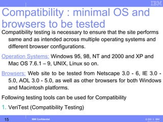 15
Business Unit or Product Name
© 200 ３ IBMIBM Confidential
Compatibility testing is necessary to ensure that the site performs
same and as intended across multiple operating systems and
different browser configurations.
Operation Systems: Windows 95, 98, NT and 2000 and XP and
Mac OS 7.6.1 – 9, UNIX, Linux so on.
Browsers: Web site to be tested from Netscape 3.0 - 6, IE 3.0 -
5.0, AOL 3.0 - 5.0, as well as other browsers for both Windows
and Macintosh platforms.
Following testing tools can be used for Compatibility
1. VeriTest (Compatibility Testing)
Compatibility : minimal OS and
browsers to be tested
 