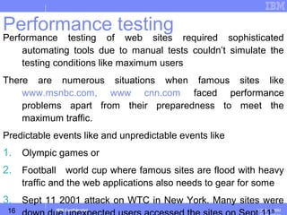 16
Business Unit or Product Name
© 200 ３ IBMIBM Confidential
Performance testing
Performance testing of web sites required sophisticated
automating tools due to manual tests couldn’t simulate the
testing conditions like maximum users
There are numerous situations when famous sites like
www.msnbc.com, www cnn.com faced performance
problems apart from their preparedness to meet the
maximum traffic.
Predictable events like and unpredictable events like
1. Olympic games or
2. Football world cup where famous sites are flood with heavy
traffic and the web applications also needs to gear for some
3. Sept 11 2001 attack on WTC in New York. Many sites were
th
 