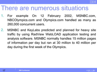 17
Business Unit or Product Name
© 200 ３ IBMIBM Confidential
1. For example On 12 February 2002, MSNBC.com,
NBCOlympics.com and Olympics.com handled as many as
260,000 concurrent users.
2. MSNBC and KeyLabs predicted and planned for heavy site
traffic by using RadView WebLOAD application testing and
analysis software. MSNBC normally handles 15 million pages
of information per day but ran at 30 million to 40 million per
day during the first week of the Olympics.
There are numerous situations
 