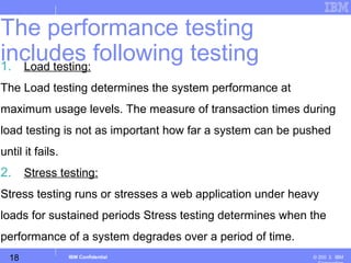 18
Business Unit or Product Name
© 200 ３ IBMIBM Confidential
1. Load testing:
The Load testing determines the system performance at
maximum usage levels. The measure of transaction times during
load testing is not as important how far a system can be pushed
until it fails.
2. Stress testing:
Stress testing runs or stresses a web application under heavy
loads for sustained periods Stress testing determines when the
performance of a system degrades over a period of time.
The performance testing
includes following testing
 