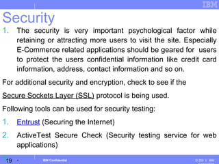 19
Business Unit or Product Name
© 200 ３ IBMIBM Confidential
Security
1. The security is very important psychological factor while
retaining or attracting more users to visit the site. Especially
E-Commerce related applications should be geared for users
to protect the users confidential information like credit card
information, address, contact information and so on.
For additional security and encryption, check to see if the
Secure Sockets Layer (SSL) protocol is being used.
Following tools can be used for security testing:
1. Entrust (Securing the Internet)
2. ActiveTest Secure Check (Security testing service for web
applications)
3. .
 