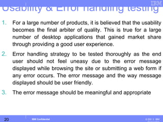 20
Business Unit or Product Name
© 200 ３ IBMIBM Confidential
Usability & Error handling testing
1. For a large number of products, it is believed that the usability
becomes the final arbiter of quality. This is true for a large
number of desktop applications that gained market share
through providing a good user experience.
2. Error handling strategy to be tested thoroughly as the end
user should not feel uneasy due to the error message
displayed while browsing the site or submitting a web form if
any error occurs. The error message and the way message
displayed should be user friendly.
3. The error message should be meaningful and appropriate
 