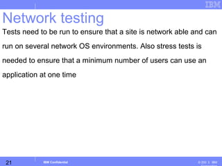 21
Business Unit or Product Name
© 200 ３ IBMIBM Confidential
Network testing
Tests need to be run to ensure that a site is network able and can
run on several network OS environments. Also stress tests is
needed to ensure that a minimum number of users can use an
application at one time
 