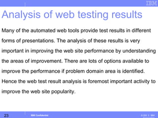 23
Business Unit or Product Name
© 200 ３ IBMIBM Confidential
Analysis of web testing results
Many of the automated web tools provide test results in different
forms of presentations. The analysis of these results is very
important in improving the web site performance by understanding
the areas of improvement. There are lots of options available to
improve the performance if problem domain area is identified.
Hence the web test result analysis is foremost important activity to
improve the web site popularity.
 