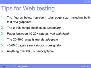 24
Business Unit or Product Name
© 200 ３ IBMIBM Confidential
Tips for Web testing
1. The figures below represent total page size, including both
text and graphics:
2. The 0-10K range qualifies as exemplary
3. Pages between 10-20K rate as well-optimized
4. The 20-40K range is merely adequate
5. 40-60K pages earn a dubious designator
6. Anything over 60K is unacceptable
 