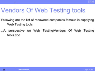 28
Business Unit or Product Name
© 200 ３ IBMIBM Confidential
Vendors Of Web Testing tools
Following are the list of renowned companies famous in supplying
Web Testing tools.
..A perspective on Web TestingVendors Of Web Testing
tools.doc
 