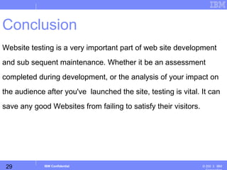 29
Business Unit or Product Name
© 200 ３ IBMIBM Confidential
Conclusion
Website testing is a very important part of web site development
and sub sequent maintenance. Whether it be an assessment
completed during development, or the analysis of your impact on
the audience after you've launched the site, testing is vital. It can
save any good Websites from failing to satisfy their visitors.
 