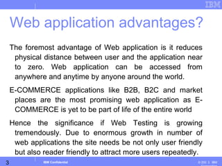 3
Business Unit or Product Name
© 200 ３ IBMIBM Confidential
The foremost advantage of Web application is it reduces
physical distance between user and the application near
to zero. Web application can be accessed from
anywhere and anytime by anyone around the world.
E-COMMERCE applications like B2B, B2C and market
places are the most promising web application as E-
COMMERCE is yet to be part of life of the entire world
Hence the significance if Web Testing is growing
tremendously. Due to enormous growth in number of
web applications the site needs be not only user friendly
but also reader friendly to attract more users repeatedly.
Web application advantages?
 