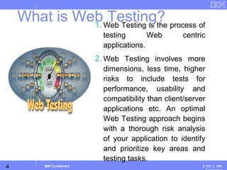4
Business Unit or Product Name
© 200 ３ IBMIBM Confidential
1. Web Testing is the process of
testing Web centric
applications.
2. Web Testing involves more
dimensions, less time, higher
risks to include tests for
performance, usability and
compatibility than client/server
applications etc. An optimal
Web Testing approach begins
with a thorough risk analysis
of your application to identify
and prioritize key areas and
testing tasks.
What is Web Testing?
 