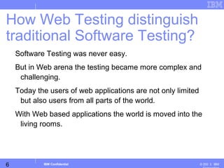 6
Business Unit or Product Name
© 200 ３ IBMIBM Confidential
Software Testing was never easy.
But in Web arena the testing became more complex and
challenging.
Today the users of web applications are not only limited
but also users from all parts of the world.
With Web based applications the world is moved into the
living rooms.
How Web Testing distinguish
traditional Software Testing?
 