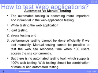 8
Business Unit or Product Name
© 200 ３ IBMIBM Confidential
Automated Vs Manual Testing
• The automated testing is becoming more important
and influential in the web application testing.
• While testing the web application
1. load testing,
2. stress testing and
3. performance testing cannot be done efficiently if we
test manually. Manual testing cannot be possible to
test the web site response time when 100 users
access the site concurrently.
• But there is no automated testing tool, which supports
100% web testing. Web testing should be combination
of manual and automated testing.
How to test Web applications?
 