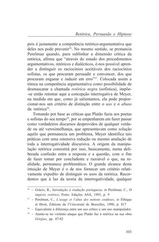 Retórica, Persuasão e Hipnose

pois é justamente a competência retórico-argumentativa que
deles nos pode prevenir36. No mesmo sentido, se pronuncia
Perelman quando, para sublinhar a dimensão crítica da
retórica, afirma que “através do estudo dos procedimentos
argumentativos, retóricos e dialécticos, é-nos possível apren-
der a distinguir os raciocínios aceitáveis dos raciocínios
sofistas, os que procuram persuadir e convencer, dos que
procuram enganar e induzir em erro”37. Colocada assim a
tónica na competência argumentativa como possibilidade de
desmascarar a chamada retórica negra (sofística), impõe-
-se então retomar aqui a concepção interrogativa de Meyer,
na medida em que, como já salientamos, ela pode propor-
cionar-nos um critério de distinção entre o uso e o abuso
da retórica38.
    Tomando por base as críticas que Platão fazia aos poetas
e sofistas do seu tempo39, por se empenharem em fazer passar
como verdadeiros discursos desprovidos de qualquer verda-
de ou até verosimelhança, que apresentavam como solução
aquilo que permanecia um problema, Meyer identifica tais
práticas com uma ostensiva redução ou mesmo anulação de
toda a interrogatividade discursiva. A origem da manipu-
lação retórica consistirá por isso, basicamente, numa deli-
berada confusão entre a resposta e a questão, com o fim
de fazer tomar por concludente e razoável o que, na re-
alidade, permanece problemático. O grande alcance desta
intuição de Meyer é o de nos fornecer um critério relati-
vamente expedito de distinguir os usos da retórica. Recor-
demos que à luz da teoria da interrogatividade, qualquer
_______________________________
36
   - Grácio, R., Introdução à tradução portuguesa, in Perelman, C., O
     império retórico, Porto: Edições ASA, 1993, p. 9
37
   - Perelman, C., L’usage et l’abus des notions confuses, in Éthique
     et Droit, Éditions de l’Université de Bruxelles, 1990, p. 817
38
   - Equivalente à diferença entre um uso crítico e um uso manipulador.
39
   - Atente-se no violento ataque que Platão faz à retórica na sua obra
     Górgias, pp. 47-82


                                                                   103
 