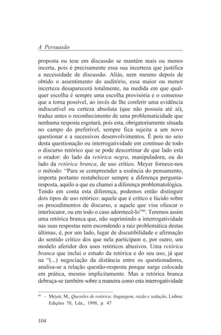 A Persuasão

proposta ou tese em discussão se mantém mais ou menos
incerta, pois é precisamente essa sua incerteza que justifica
a necessidade de discussão. Aliás, nem mesmo depois de
obtido o assentimento do auditório, essa maior ou menor
incerteza desaparecerá totalmente, na medida em que qual-
quer escolha é sempre uma escolha provisória e o consenso
que a torna possível, ao invés de lhe conferir uma evidência
indiscutível ou certeza absoluta (que não possuía até aí),
traduz antes o reconhecimento de uma problematicidade que
nenhuma resposta esgotará, pois esta, obrigatoriamente situada
no campo do preferível, sempre fica sujeita a um novo
questionar e a sucessivos desenvolvimentos. É pois no seio
desta questionação ou interrogatividade em contínuo de todo
o discurso retórico que se pode descortinar de que lado está
o orador: do lado da retórica negra, manipuladora, ou do
lado da retórica branca, de uso crítico. Meyer fornece-nos
o método: “Para se compreender a essência do pensamento,
importa portanto restabelecer sempre a diferença pergunta-
resposta, aquilo a que eu chamei a diferença problematológica.
Tendo em conta esta diferença, podemos então distinguir
dois tipos de uso retórico: aquele que é crítico e lúcido sobre
os procedimentos de discurso, e aquele que visa ofuscar o
interlocutor, ou em todo o caso adormecê-lo”40. Teremos assim
uma retórica branca que, não suprimindo a interrogatividade
nas suas respostas nem escondendo a raiz problemática destas
últimas, é, por um lado, lugar de discutibilidade e afirmação
do sentido crítico dos que nela participam e, por outro, um
modelo aferidor dos usos retóricos abusivos. Uma retórica
branca que inclui o estudo da retórica e do seu uso, já que
na “(...) negociação da distância entre os questionadores,
analisa-se a relação questão-resposta porque surge colocada
em prática, mesmo implicitamente. Mas a retórica branca
debruça-se também sobre a maneira como esta interrogatividade
_______________________________
40
   - Meyer, M., Questões de retórica: linguagem, razão e sedução, Lisboa:
     Edições 70, Lda., 1998, p. 47


104
 