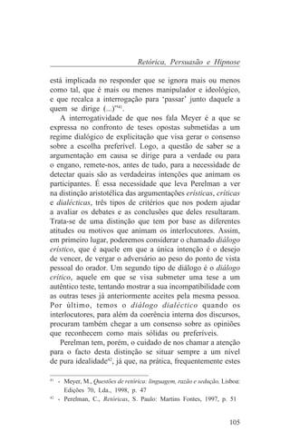 Retórica, Persuasão e Hipnose

está implicada no responder que se ignora mais ou menos
como tal, que é mais ou menos manipulador e ideológico,
e que recalca a interrogação para ‘passar’ junto daquele a
quem se dirige (...)”41.
    A interrogatividade de que nos fala Meyer é a que se
expressa no confronto de teses opostas submetidas a um
regime dialógico de explicitação que visa gerar o consenso
sobre a escolha preferível. Logo, a questão de saber se a
argumentação em causa se dirige para a verdade ou para
o engano, remete-nos, antes de tudo, para a necessidade de
detectar quais são as verdadeiras intenções que animam os
participantes. É essa necessidade que leva Perelman a ver
na distinção aristotélica das argumentações erísticas, críticas
e dialécticas, três tipos de critérios que nos podem ajudar
a avaliar os debates e as conclusões que deles resultaram.
Trata-se de uma distinção que tem por base as diferentes
atitudes ou motivos que animam os interlocutores. Assim,
em primeiro lugar, poderemos considerar o chamado diálogo
erístico, que é aquele em que a única intenção é o desejo
de vencer, de vergar o adversário ao peso do ponto de vista
pessoal do orador. Um segundo tipo de diálogo é o diálogo
crítico, aquele em que se visa submeter uma tese a um
autêntico teste, tentando mostrar a sua incompatibilidade com
as outras teses já anteriormente aceites pela mesma pessoa.
Por último, temos o diálogo dialéctico quando os
interlocutores, para além da coerência interna dos discursos,
procuram também chegar a um consenso sobre as opiniões
que reconhecem como mais sólidas ou preferíveis.
    Perelman tem, porém, o cuidado de nos chamar a atenção
para o facto desta distinção se situar sempre a um nível
de pura idealidade42, já que, na prática, frequentemente estes
_______________________________
41
   - Meyer, M., Questões de retórica: linguagem, razão e sedução, Lisboa:
     Edições 70, Lda., 1998, p. 47
42
   - Perelman, C., Retóricas, S. Paulo: Martins Fontes, 1997, p. 51


                                                                    105
 